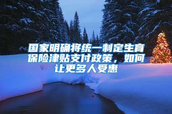 国家明确将统一制定生育保险津贴支付政策，如何让更多人受惠