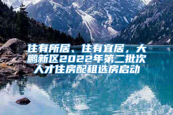 住有所居、住有宜居，大鹏新区2022年第二批次人才住房配租选房启动