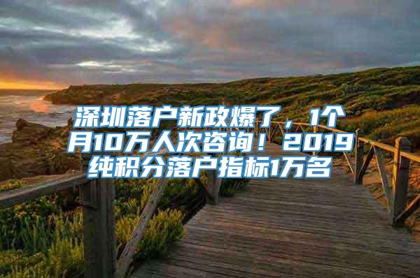 深圳落户新政爆了，1个月10万人次咨询！2019纯积分落户指标1万名