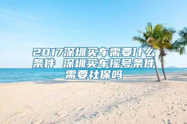 2017深圳买车需要什么条件 深圳买车摇号条件需要社保吗