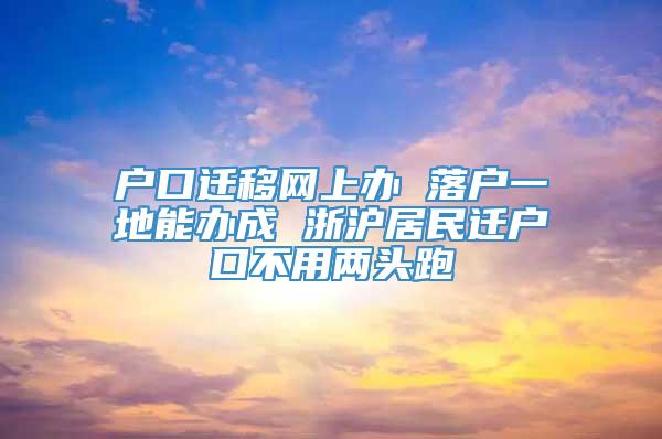 户口迁移网上办 落户一地能办成 浙沪居民迁户口不用两头跑