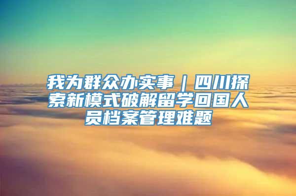 我为群众办实事｜四川探索新模式破解留学回国人员档案管理难题