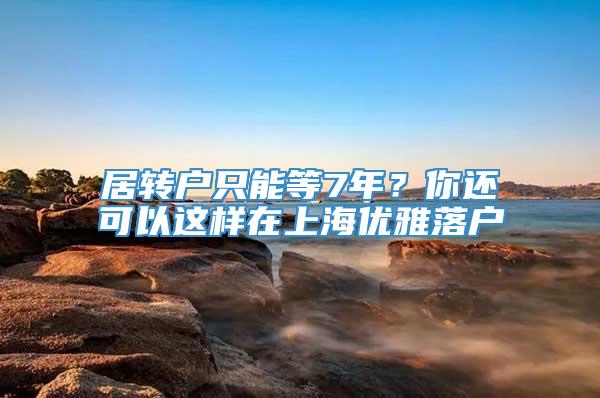 居转户只能等7年？你还可以这样在上海优雅落户