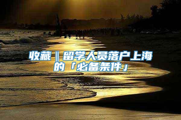 收藏‖留学人员落户上海的「必备条件」