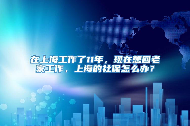 在上海工作了11年，现在想回老家工作，上海的社保怎么办？