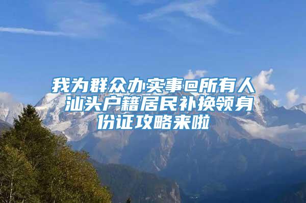 我为群众办实事@所有人 汕头户籍居民补换领身份证攻略来啦