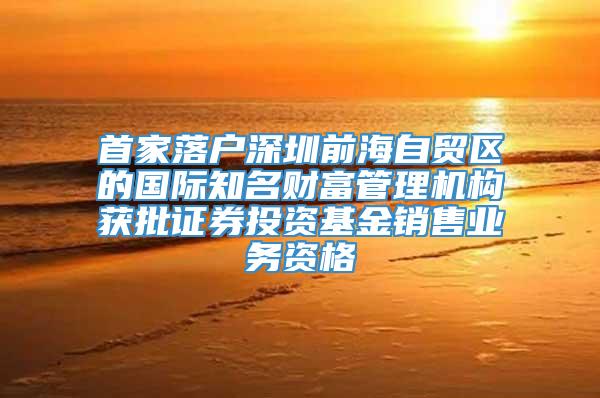 首家落户深圳前海自贸区的国际知名财富管理机构获批证券投资基金销售业务资格