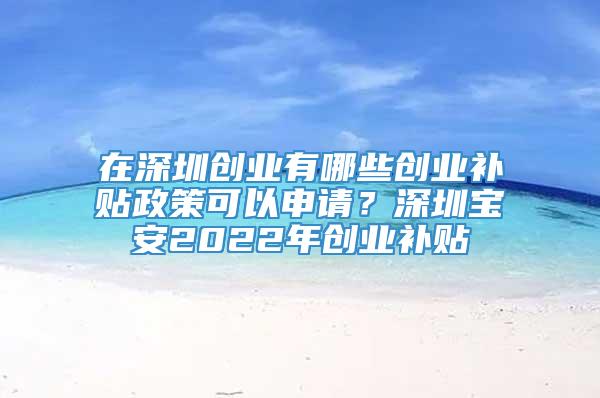 在深圳创业有哪些创业补贴政策可以申请？深圳宝安2022年创业补贴