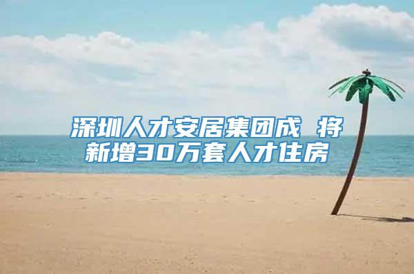 深圳人才安居集团成 将新增30万套人才住房