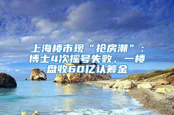 上海楼市现“抢房潮”：博士4次摇号失败，一楼盘收60亿认筹金