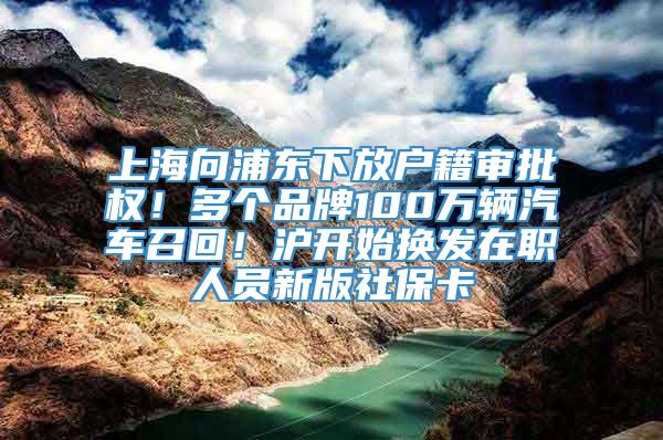 上海向浦东下放户籍审批权！多个品牌100万辆汽车召回！沪开始换发在职人员新版社保卡