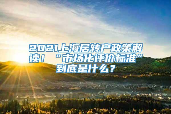 2021上海居转户政策解读！“市场化评价标准”到底是什么？