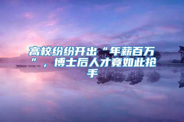 高校纷纷开出“年薪百万”，博士后人才竟如此抢手