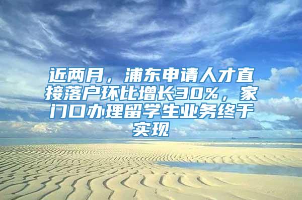 近两月，浦东申请人才直接落户环比增长30%，家门口办理留学生业务终于实现