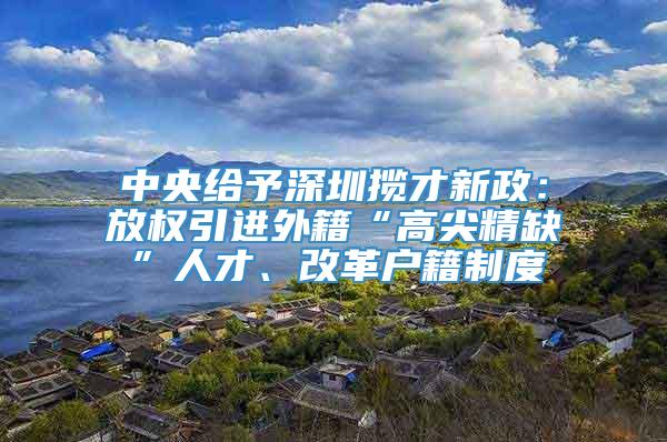 中央给予深圳揽才新政：放权引进外籍“高尖精缺”人才、改革户籍制度