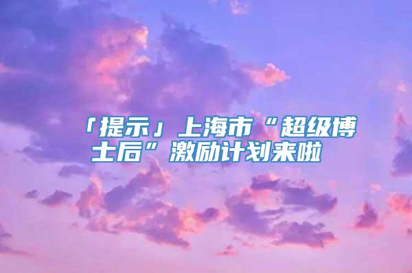 「提示」上海市“超级博士后”激励计划来啦