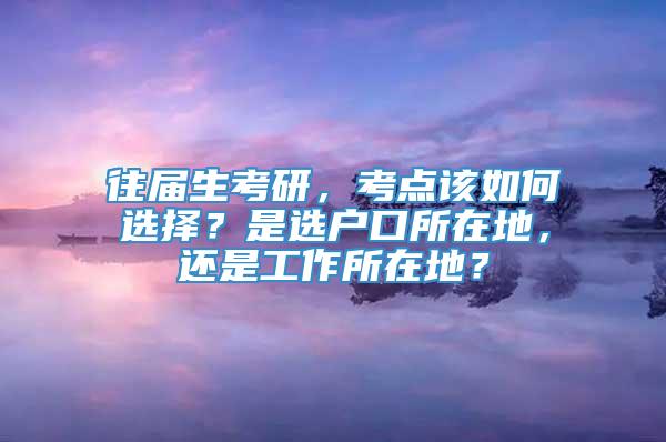 往届生考研，考点该如何选择？是选户口所在地，还是工作所在地？