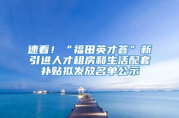 速看！“福田英才荟”新引进人才租房和生活配套补贴拟发放名单公示