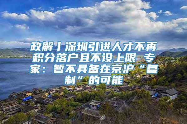 政解丨深圳引进人才不再积分落户且不设上限 专家：暂不具备在京沪“复制”的可能