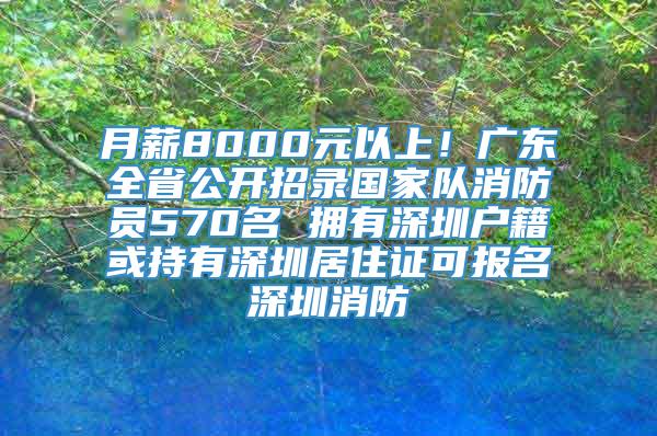 月薪8000元以上！广东全省公开招录国家队消防员570名 拥有深圳户籍或持有深圳居住证可报名深圳消防