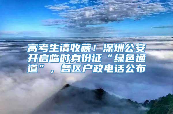 高考生请收藏！深圳公安开启临时身份证“绿色通道”，各区户政电话公布