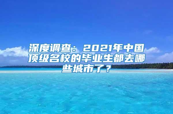 深度调查：2021年中国顶级名校的毕业生都去哪些城市了？