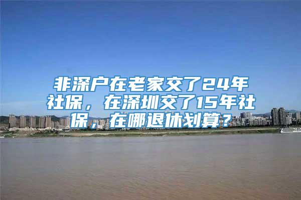 非深户在老家交了24年社保，在深圳交了15年社保，在哪退休划算？