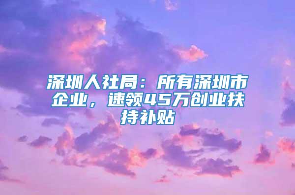 深圳人社局：所有深圳市企业，速领45万创业扶持补贴