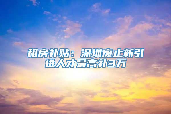 租房补贴：深圳废止新引进人才最高补3万