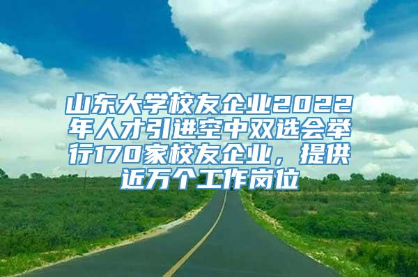 山东大学校友企业2022年人才引进空中双选会举行170家校友企业，提供近万个工作岗位