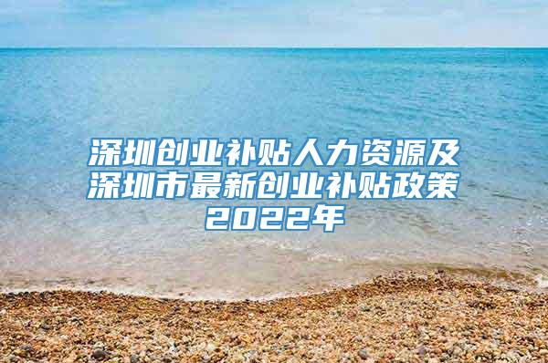 深圳创业补贴人力资源及深圳市最新创业补贴政策2022年