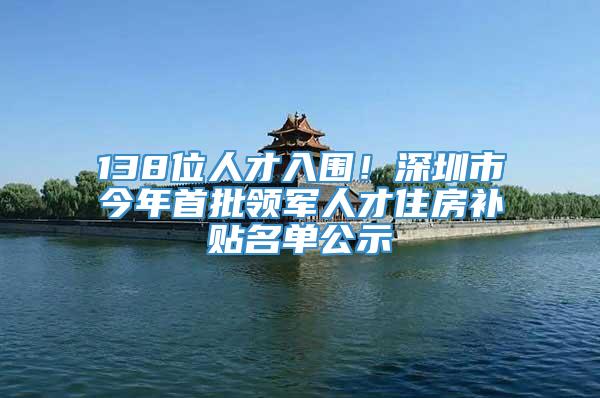 138位人才入围！深圳市今年首批领军人才住房补贴名单公示