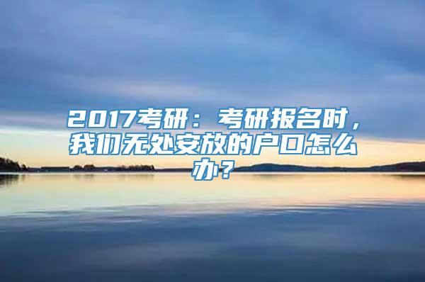 2017考研：考研报名时，我们无处安放的户口怎么办？