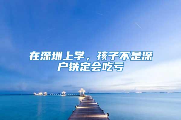 在深圳上学，孩子不是深户铁定会吃亏