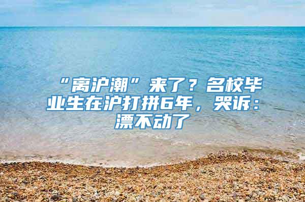 “离沪潮”来了？名校毕业生在沪打拼6年，哭诉：漂不动了