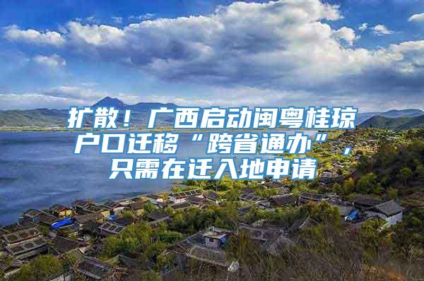 扩散！广西启动闽粤桂琼户口迁移“跨省通办”，只需在迁入地申请