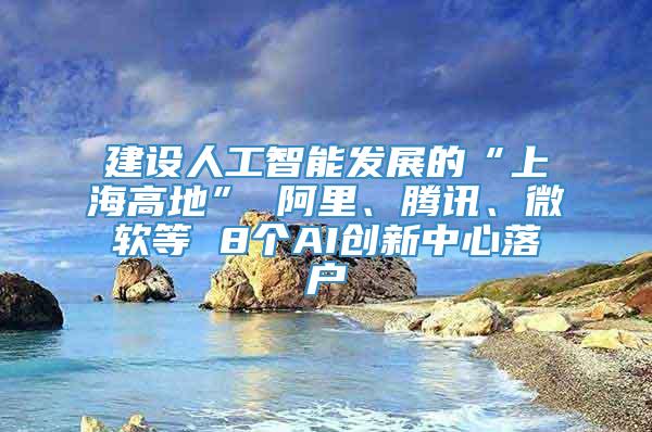 建设人工智能发展的“上海高地” 阿里、腾讯、微软等 8个AI创新中心落户