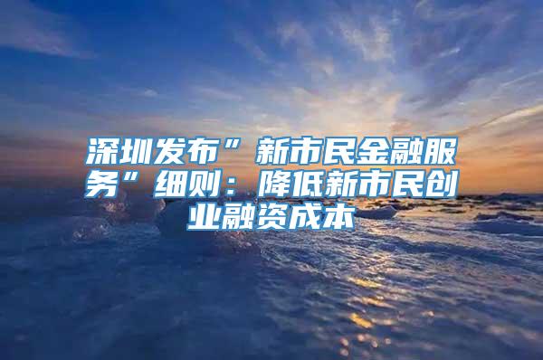 深圳发布”新市民金融服务”细则：降低新市民创业融资成本