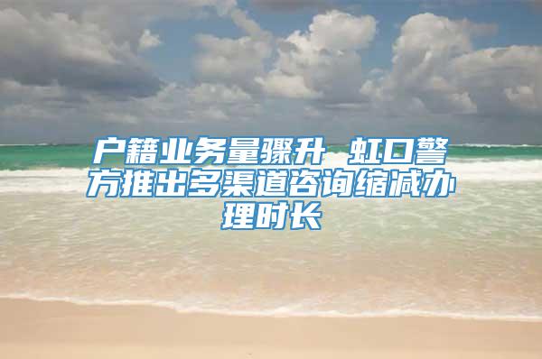 户籍业务量骤升 虹口警方推出多渠道咨询缩减办理时长