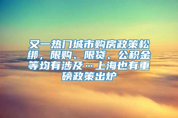 又一热门城市购房政策松绑，限购、限贷、公积金等均有涉及…上海也有重磅政策出炉