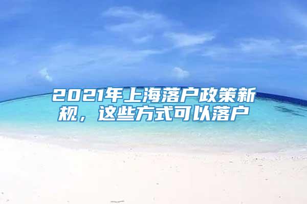 2021年上海落户政策新规，这些方式可以落户