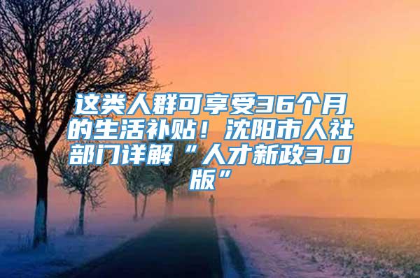 这类人群可享受36个月的生活补贴！沈阳市人社部门详解“人才新政3.0版”