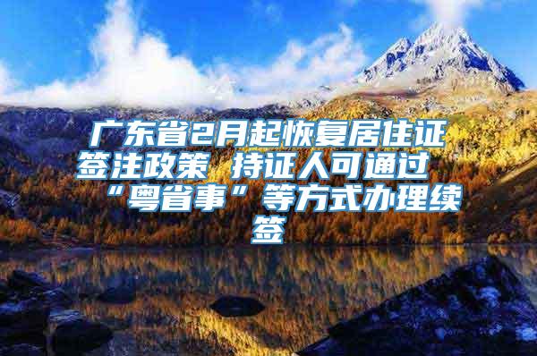 广东省2月起恢复居住证签注政策 持证人可通过“粤省事”等方式办理续签