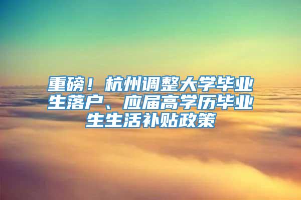 重磅！杭州调整大学毕业生落户、应届高学历毕业生生活补贴政策