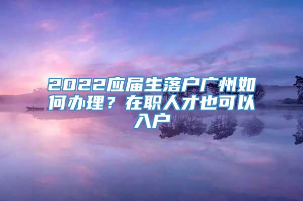 2022应届生落户广州如何办理？在职人才也可以入户