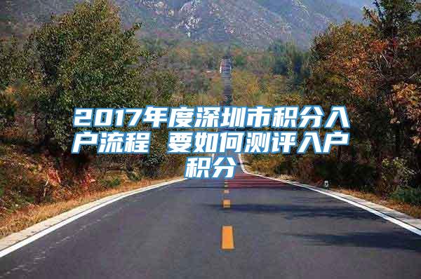 2017年度深圳市积分入户流程 要如何测评入户积分