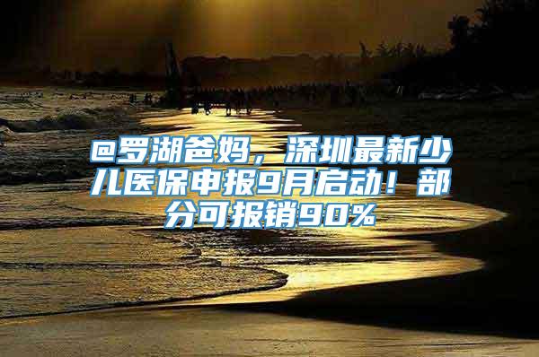 @罗湖爸妈，深圳最新少儿医保申报9月启动！部分可报销90%