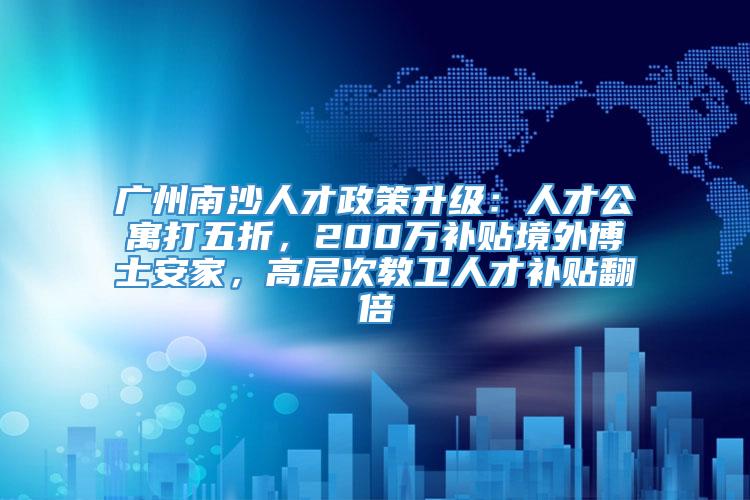 广州南沙人才政策升级：人才公寓打五折，200万补贴境外博士安家，高层次教卫人才补贴翻倍