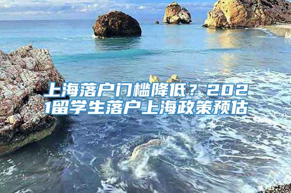 上海落户门槛降低？2021留学生落户上海政策预估