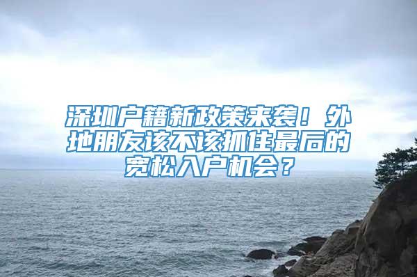 深圳户籍新政策来袭！外地朋友该不该抓住最后的宽松入户机会？